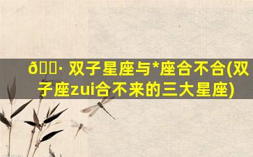 🌷 双子星座与*
座合不合(双子座zui
合不来的三大星座)